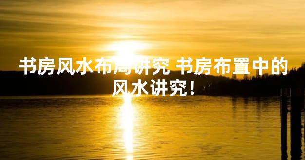 书房风水布局讲究 书房布置中的风水讲究！